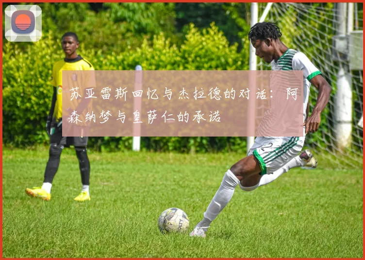 苏亚雷斯回忆与杰拉德的对话：阿森纳梦与皇萨仁的承诺
