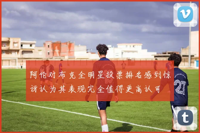 阿伦对布克全明星投票排名感到惊讶认为其表现完全值得更高认可