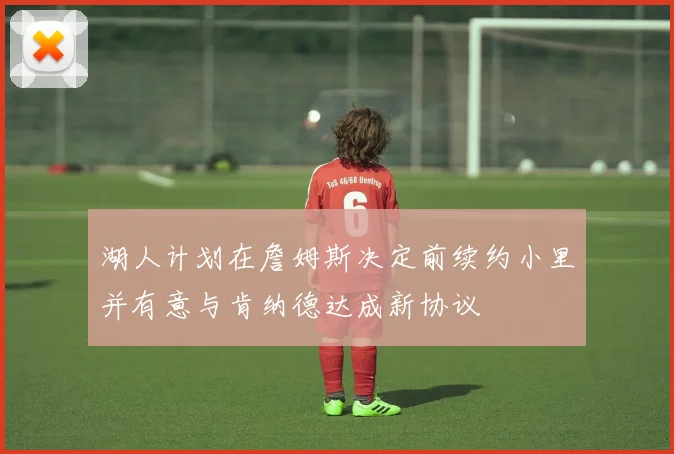 湖人计划在詹姆斯决定前续约小里并有意与肯纳德达成新协议