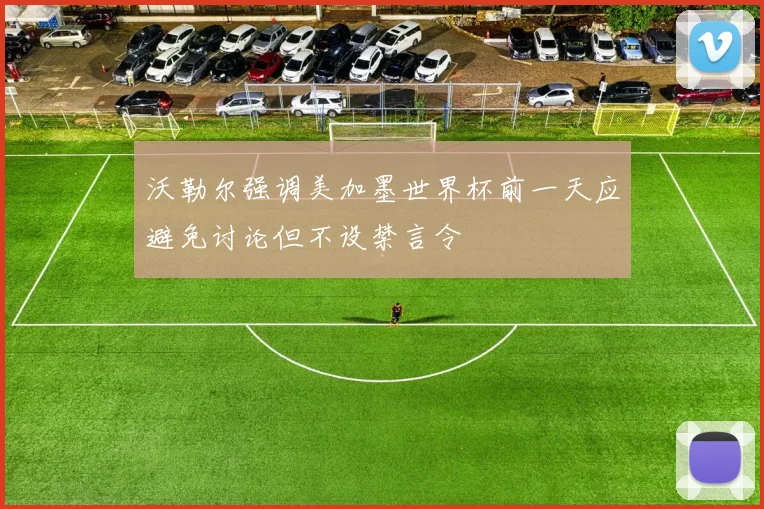 沃勒尔强调美加墨世界杯前一天应避免讨论但不设禁言令