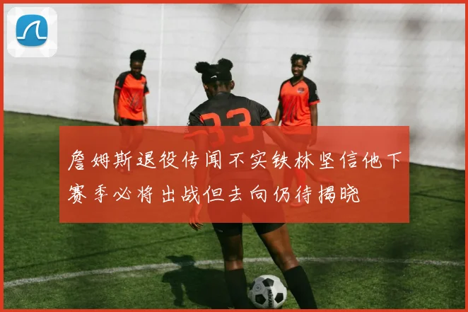 詹姆斯退役传闻不实铁林坚信他下赛季必将出战但去向仍待揭晓