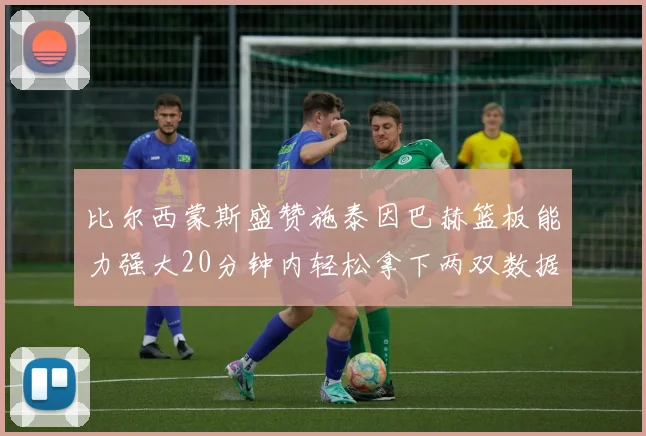 比尔西蒙斯盛赞施泰因巴赫篮板能力强大20分钟内轻松拿下两双数据