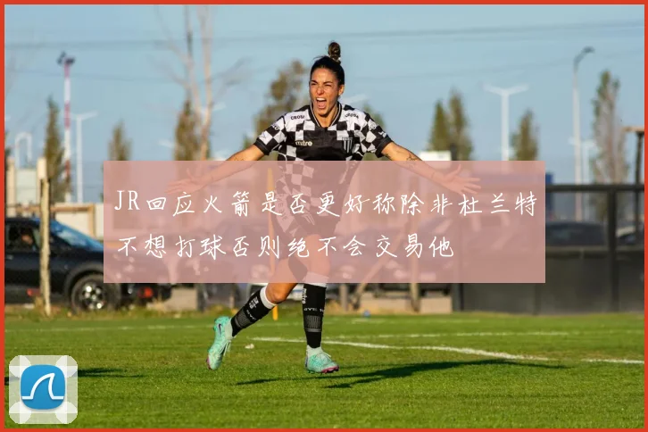 JR回应火箭是否更好称除非杜兰特不想打球否则绝不会交易他