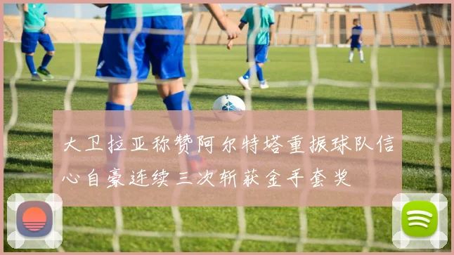 大卫拉亚称赞阿尔特塔重振球队信心自豪连续三次斩获金手套奖