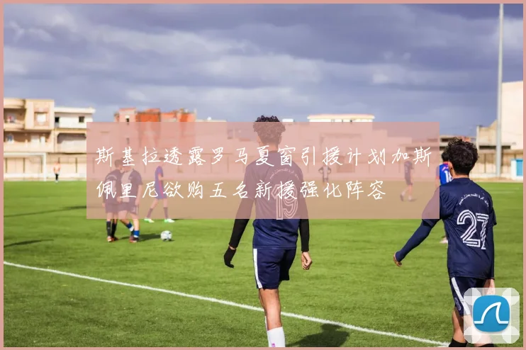斯基拉透露罗马夏窗引援计划加斯佩里尼欲购五名新援强化阵容