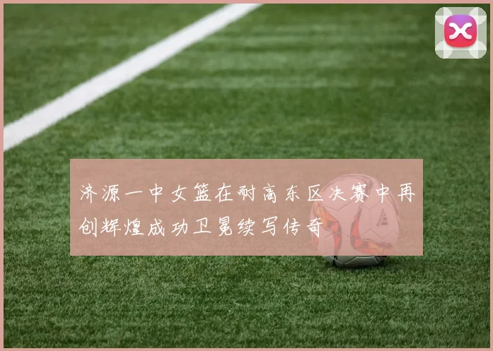 济源一中女篮在耐高东区决赛中再创辉煌成功卫冕续写传奇