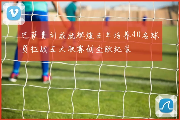巴萨青训成就辉煌去年培养40名球员征战五大联赛创全欧纪录