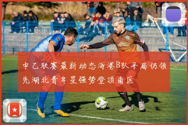 中乙联赛最新动态海港B队平局仍领先湖北青年星强势登顶南区