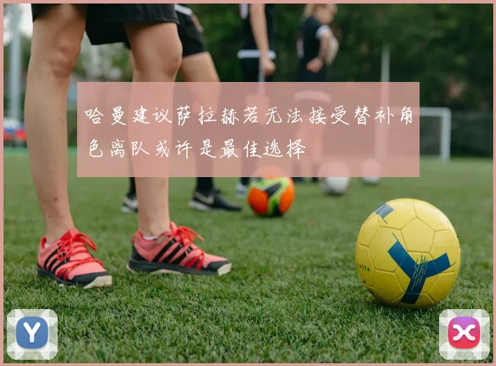 哈曼建议萨拉赫若无法接受替补角色离队或许是最佳选择