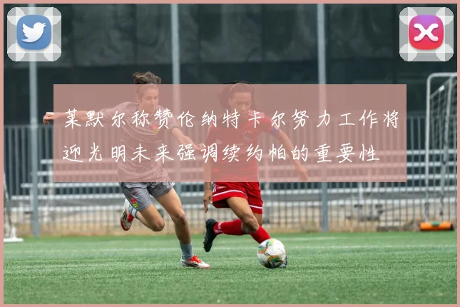 莱默尔称赞伦纳特卡尔努力工作将迎光明未来强调续约帕的重要性
