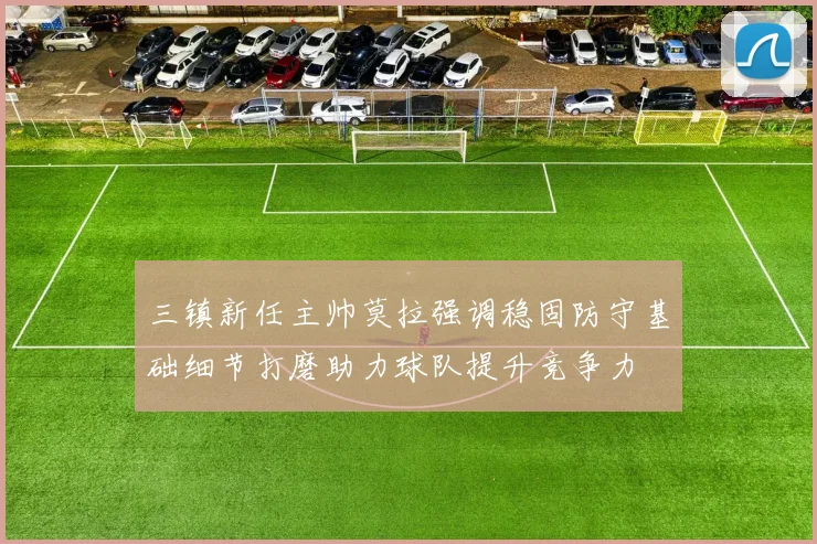 三镇新任主帅莫拉强调稳固防守基础细节打磨助力球队提升竞争力