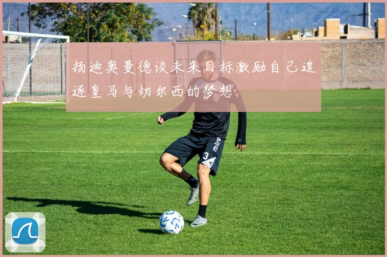 扬迪奥曼德谈未来目标激励自己追逐皇马与切尔西的梦想