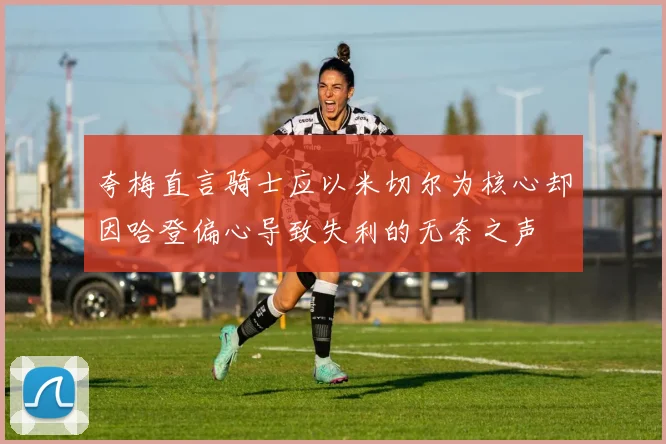 夸梅直言骑士应以米切尔为核心却因哈登偏心导致失利的无奈之声
