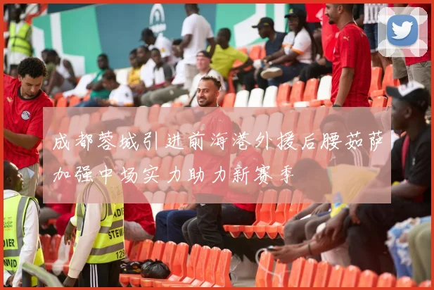 成都蓉城引进前海港外援后腰茹萨加强中场实力助力新赛季