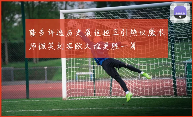 隆多评选历史最佳控卫引热议魔术师微笑刺客欧文谁更胜一筹