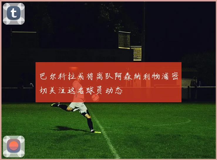 巴尔科拉或将离队阿森纳利物浦密切关注这名球员动态