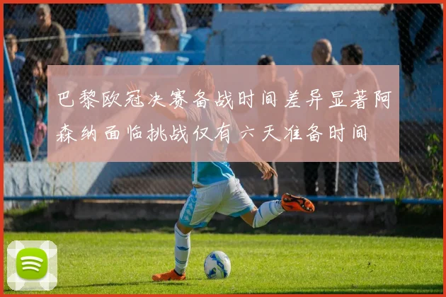 巴黎欧冠决赛备战时间差异显著阿森纳面临挑战仅有六天准备时间